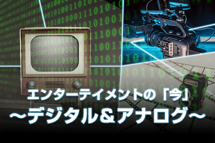 エンターテインメントの「今」　～デジタル＆アナログ～